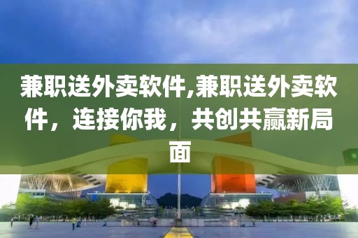 兼职送外卖软件,兼职送外卖软件，连接你我，共创共赢新局面