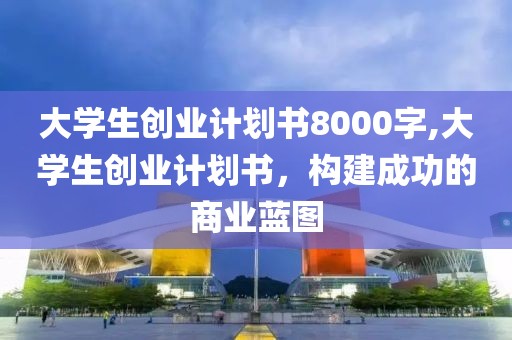 大学生创业计划书8000字,大学生创业计划书，构建成功的商业蓝图