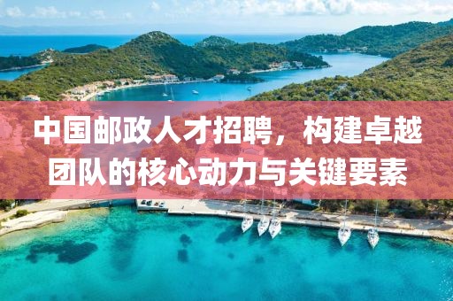 中国邮政人才招聘，构建卓越团队的核心动力与关键要素