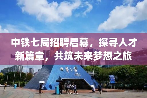 中铁七局招聘启幕，探寻人才新篇章，共筑未来梦想之旅