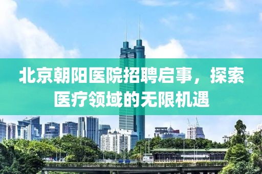 北京朝阳医院招聘启事，探索医疗领域的无限机遇