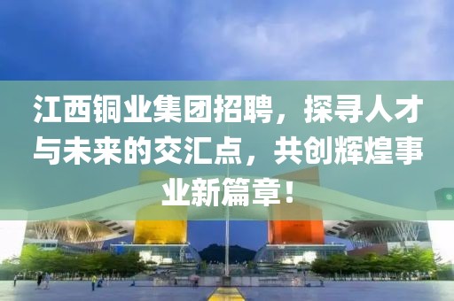 江西铜业集团招聘，探寻人才与未来的交汇点，共创辉煌事业新篇章！