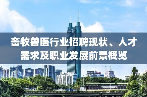 畜牧兽医行业招聘现状、人才需求及职业发展前景概览