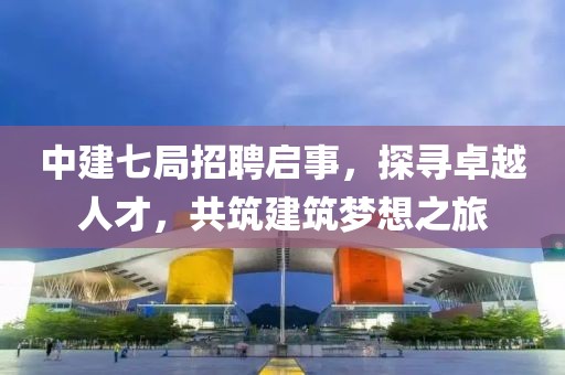 中建七局招聘启事，探寻卓越人才，共筑建筑梦想之旅