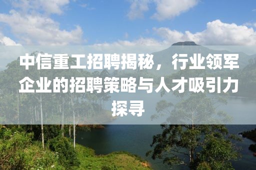 中信重工招聘揭秘，行业领军企业的招聘策略与人才吸引力探寻