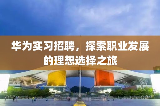 华为实习招聘，探索职业发展的理想选择之旅