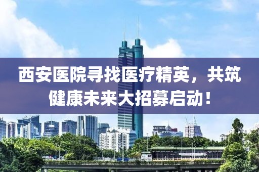 西安医院寻找医疗精英，共筑健康未来大招募启动！