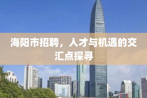 海阳市招聘，人才与机遇的交汇点探寻