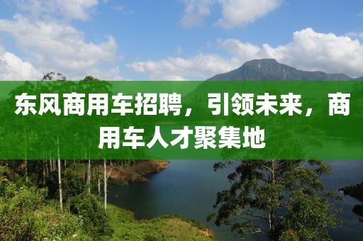 东风商用车招聘，引领未来，商用车人才聚集地