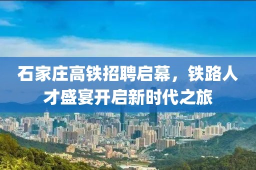 石家庄高铁招聘启幕，铁路人才盛宴开启新时代之旅