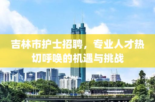 吉林市护士招聘，专业人才热切呼唤的机遇与挑战