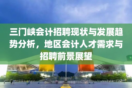 三门峡会计招聘现状与发展趋势分析，地区会计人才需求与招聘前景展望