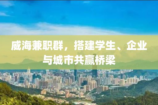 威海兼职群，搭建学生、企业与城市共赢桥梁